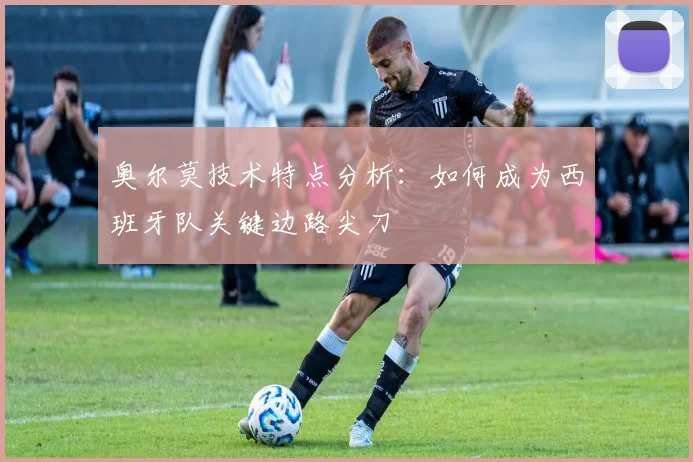 奥尔莫技术特点分析：如何成为西班牙队关键边路尖刀