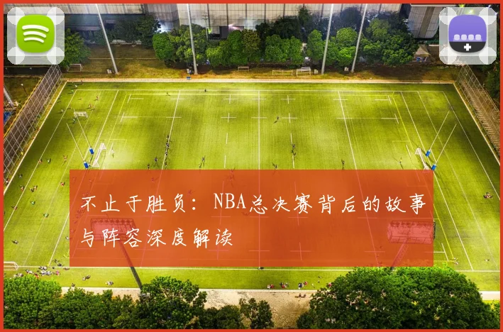 不止于胜负:NBA总决赛背后的故事与阵容深度解读