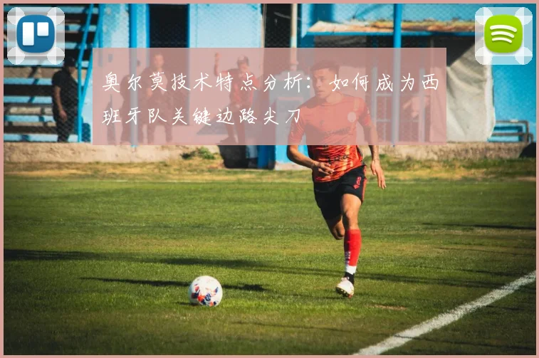 奥尔莫技术特点分析：如何成为西班牙队关键边路尖刀