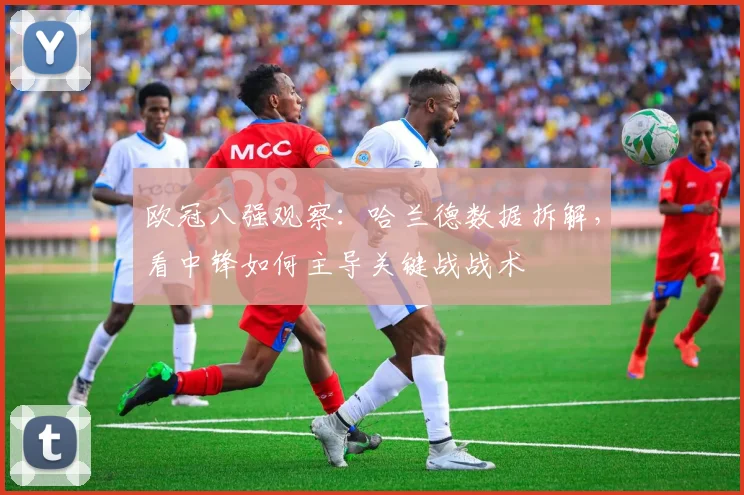欧冠八强观察:哈兰德数据拆解,看中锋如何主导关键战战术