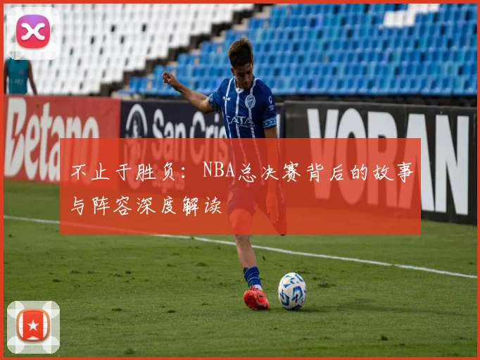 不止于胜负:NBA总决赛背后的故事与阵容深度解读