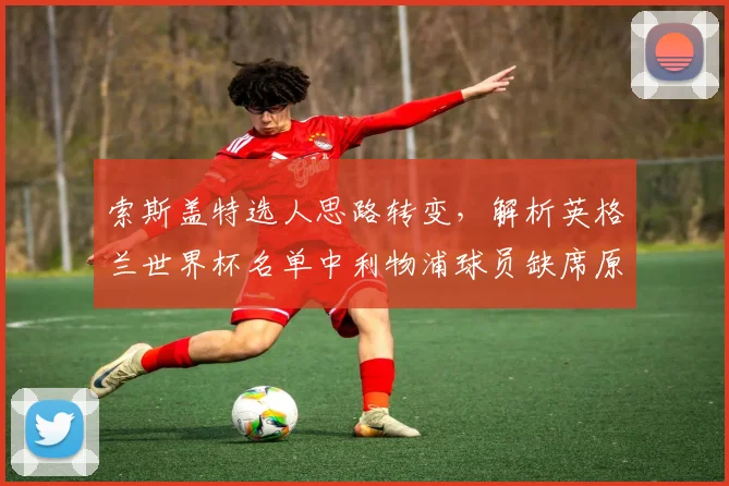 索斯盖特选人思路转变,解析英格兰世界杯名单中利物浦球员缺席原因