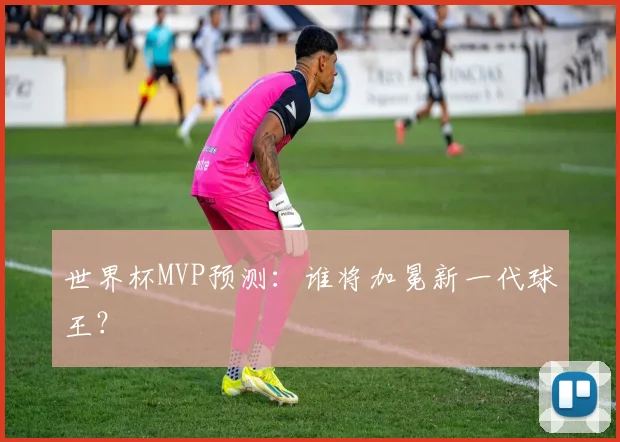 世界杯MVP预测:谁将加冕新一代球王?