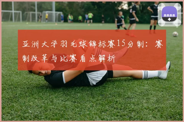 亚洲大学羽毛球锦标赛15分制:赛制改革与比赛看点解析